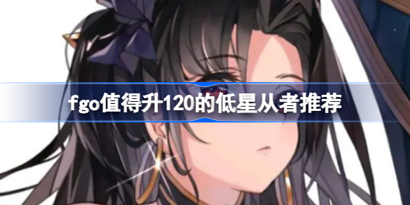 fgo哪些低星从者值得升120-fgo值得升120的低星从者推荐