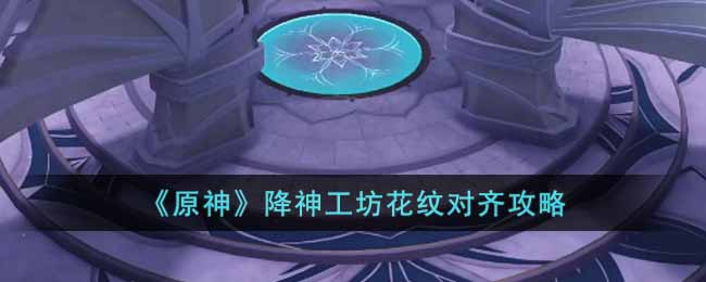 原神降神工坊花纹怎么对齐__降神工坊花纹对齐攻略