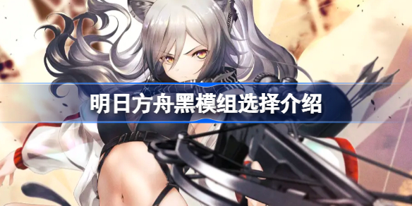 明日方舟黑模组选择介绍-明日方舟黑哪个模组好