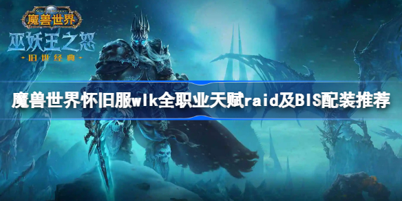 魔兽世界怀旧服wlk全职业天赋raid及BIS配装推荐-wlk全职业天赋raid及BIS配装