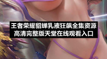 王者荣耀貂蝉乳液狂飙全集资源高清完整版天堂在线观看入口