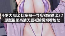 斗罗大陆比比东被千寻疾密室输出3D原版视频高清无删减愉悦观看地址