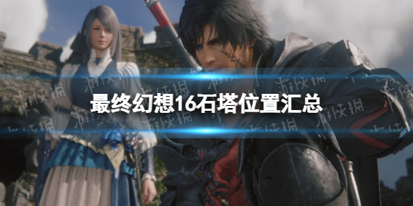 《最终幻想16》石塔位置汇总 全石塔位置