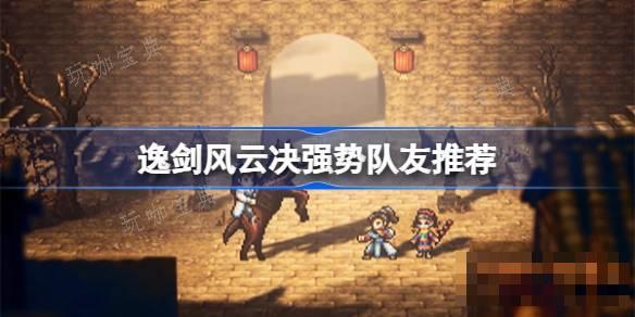 逸剑风云决哪些队友值得培养？逸剑风云决强势队友推荐