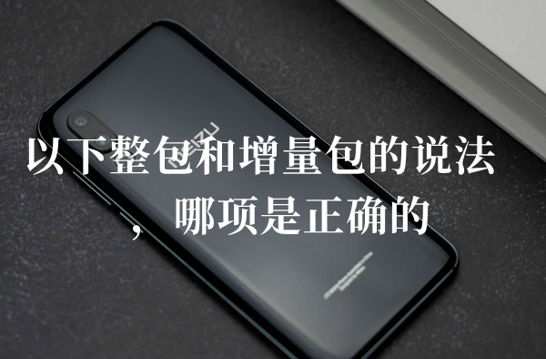 以下整包和增量包的说法哪项是正确的答题答案分享