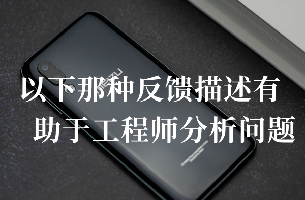 以下那种反馈描述有助于工程师分析问题答题答案分享