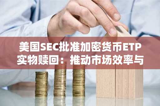 美国SEC批准加密货币ETP实物申赎-大幅提升市场效率与机构参与热情