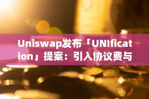 Uniswap重磅提案「UNIfication」来袭!协议费+代币销毁双机制引爆市场-UNI单日暴涨50%