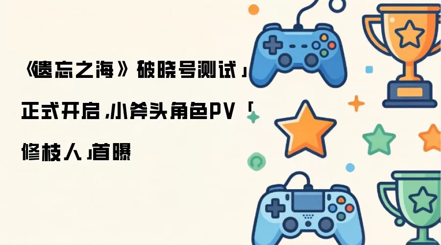《遗忘之海》「破晓号测试」正式开启：小斧头角色PV「修枝人」首曝