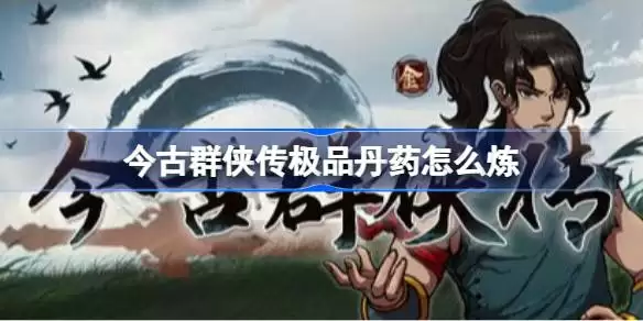 今古群侠传极品丹药怎么炼 今古群侠传极品丹药炼制技巧汇总