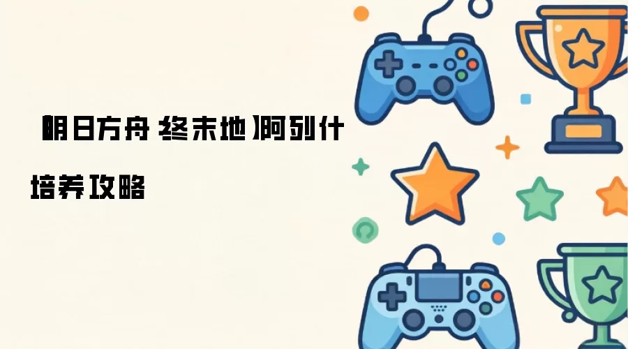 【明日方舟：终末地】阿列什培养攻略
