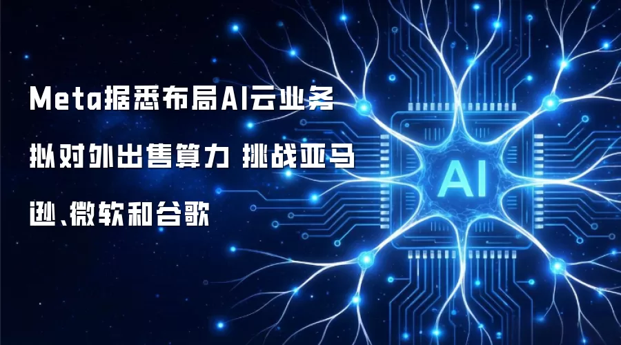 Meta据悉布局AI云业务 拟对外出售算力 挑战亚马逊微软和谷歌