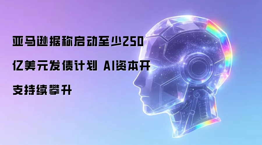 亚马逊据称启动至少250亿美元发债计划 AI资本开支持续上扬