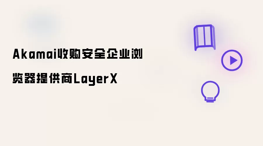 Akamai收购安全企业浏览器厂商LayerX