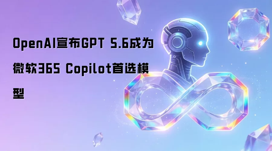 OpenAI公布GPT 5.6成为微软365 Copilot首选模型