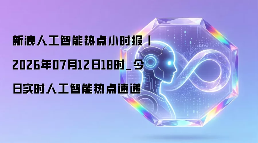新浪人工智能热点小时报丨今日实时人工智能热点速递_2026年07月12日18时