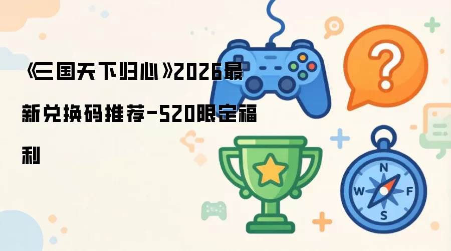 《三国天下归心》2026最新兑换码推荐：520限定福利