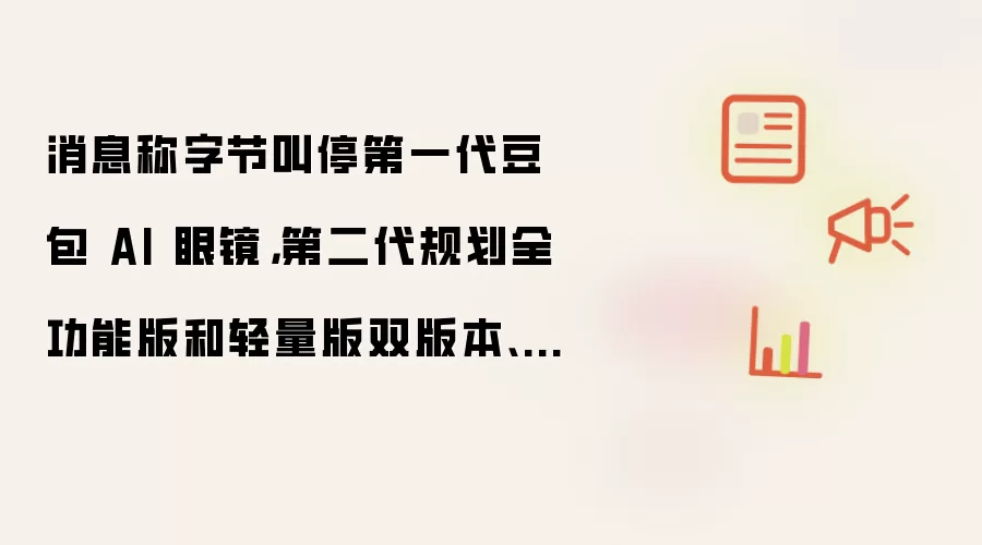 消息称字节叫停第一代豆包AI眼镜：第二代规划全功能版和轻量版双版本 下半年上市
