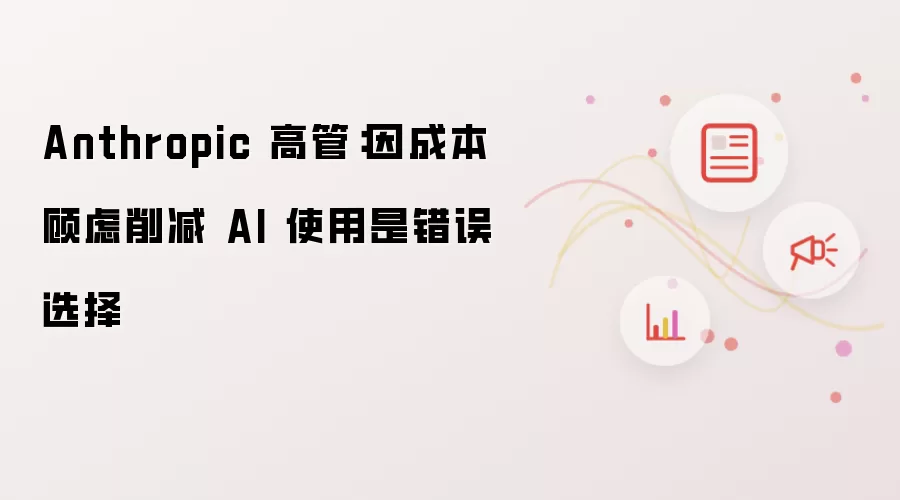Anthropic 高管：因成本考量缩减 AI 应用是错误决策