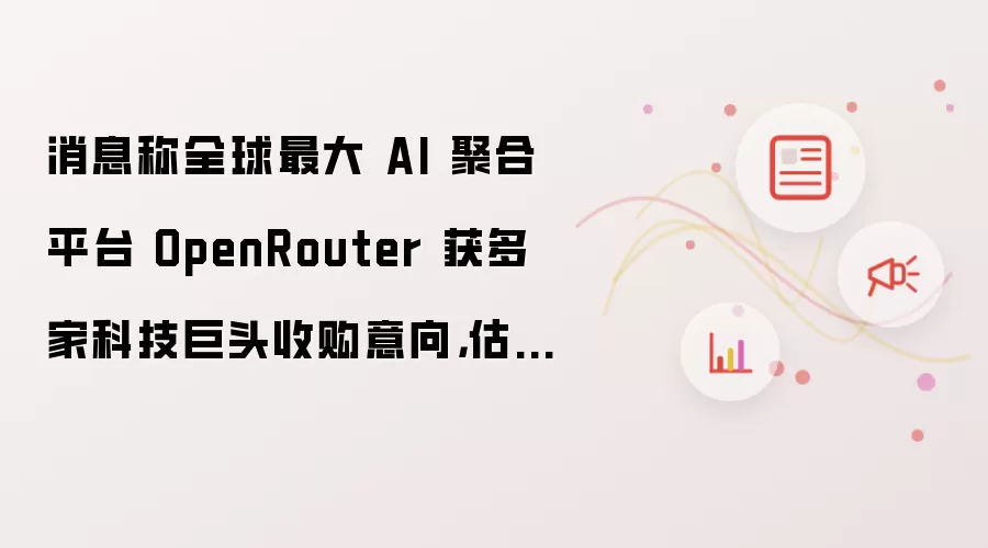 消息称全球最大 AI 聚合平台 OpenRouter 获多家科技巨头收购意向：估值或高于 13 亿美元