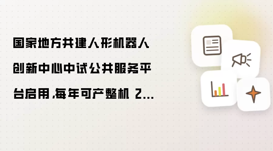 国家地方共建人形机器人创新中心中试公共服务平台启用：每年可产整机 2000 台