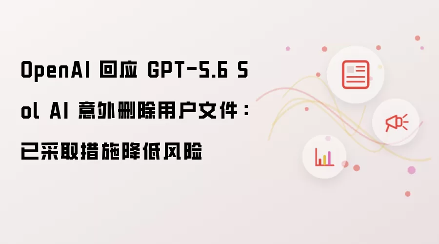 OpenAI就GPT-5.6 Sol AI意外删除用户文件作出回应：已采取措施降低风险