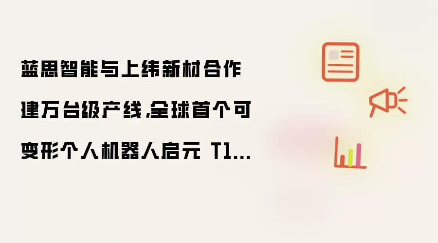 蓝思智能与上纬新材合作建万台级产线：全球首个可变形个人机器人启元 T1 即将量产