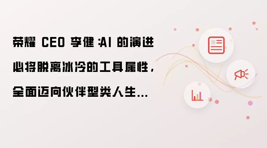 荣耀 CEO 李健：AI 的演进必将脱离冰冷的工具属性 全面迈向伙伴型类人生命体