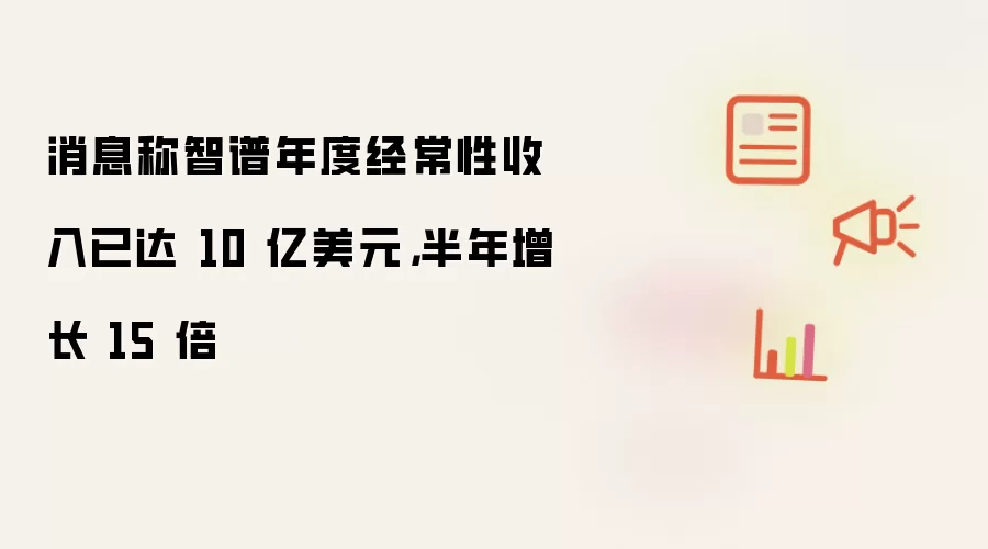 消息称智谱年度经常性收入已达 10 亿美元:半年增长 15 倍