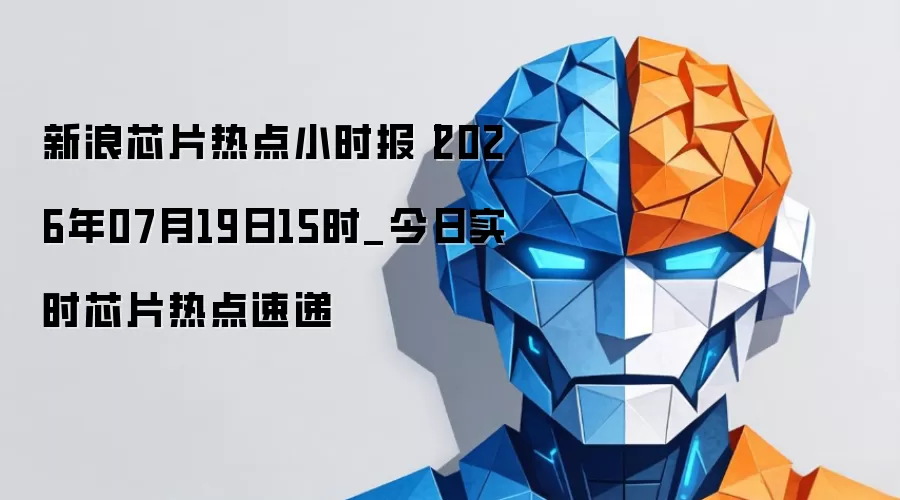 新浪芯片热点小时报 2026年07月19日15时_今日实时芯片热点速递