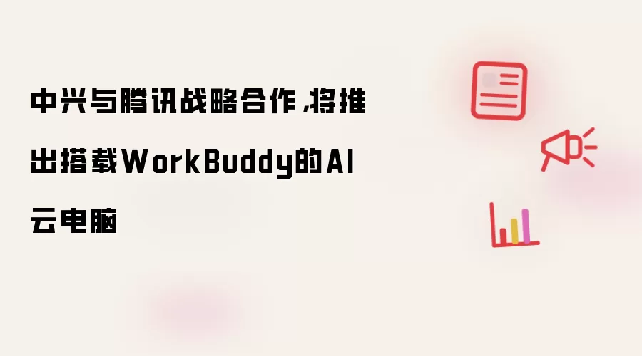 中兴与腾讯战略合作：将推出搭载WorkBuddy的AI云电脑
