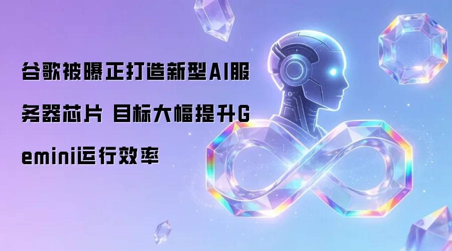 谷歌被曝正打造新型AI服务器芯片 旨在大幅提升Gemini运行效率