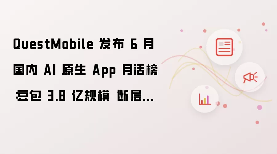 QuestMobile 发布 6 月国内 AI 原生 App 月活榜：豆包 3.8 亿规模“断层第一”