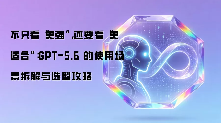 不只看“更强”:还要看“更适合”:GPT-5.6 的使用场景拆解与选型攻略