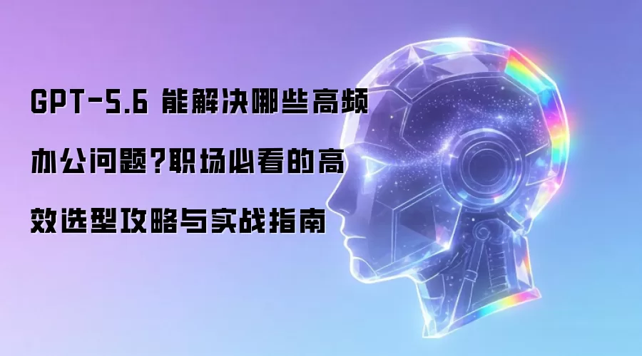 GPT-5.6 能解决什么高频办公问题？职场必备的高效选型策略与实战指南