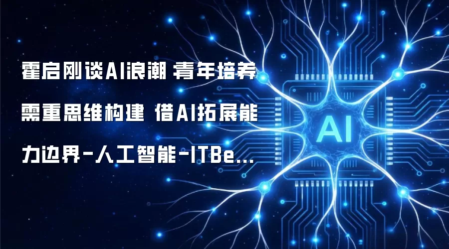 霍启刚谈AI浪潮：青年培养要重思维构建 借AI拓展能力边界-人工智能-ITBear科技资讯