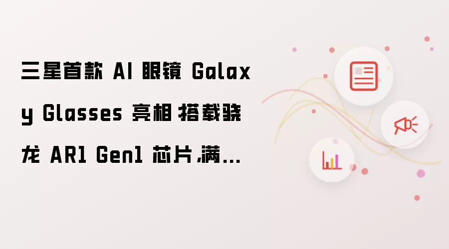 三星首款 AI 眼镜 Galaxy Glasses 亮相：搭载骁龙 AR1 Gen1 芯片 满电续航 9 小时
