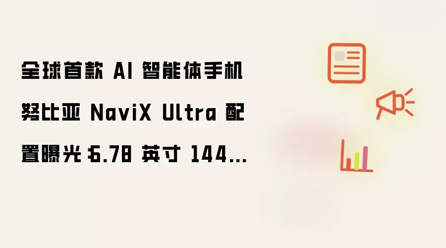 全球首款 AI 智能体手机努比亚 NaviX Ultra 配置曝光：6.78 英寸 144Hz 屏、7100mAh 电池