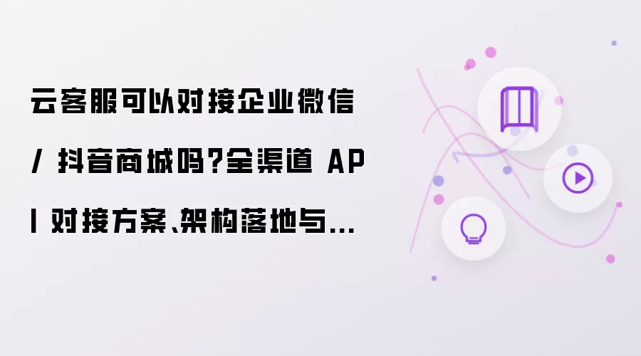 云客服可以对接企业微信和抖音商城吗？全渠道 API 对接方案、架构落地与踩坑总结