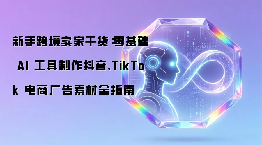 新手跨境卖家干货：零基础 AI 工具制作抖音 TikTok 电商广告素材全指南