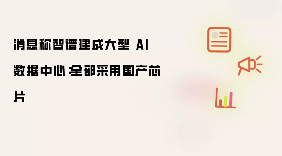 消息称智谱建成大型 AI 数据中心：全部采用国产芯片