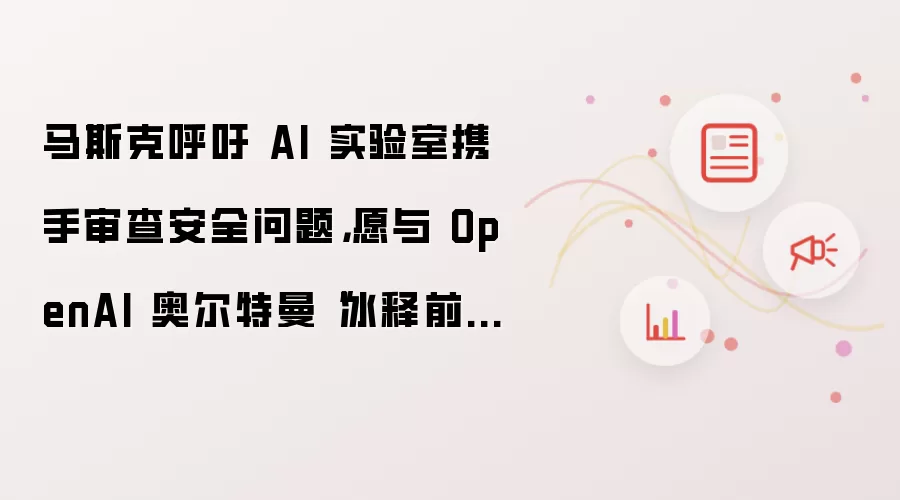 马斯克呼吁 AI 实验室携手审查安全问题：愿与 OpenAI 奥尔特曼冰释前嫌
