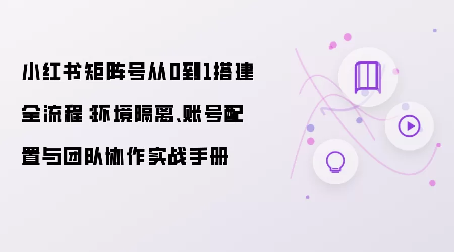小红书矩阵号从0到1搭建全流程：环境隔离 账号配置与团队协作实战手册