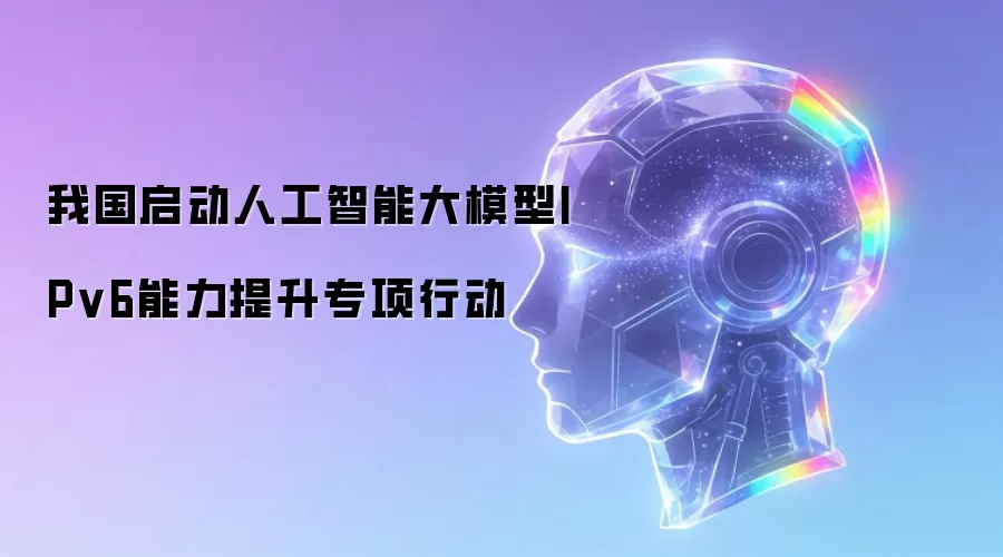 我国启动人工智能大模型IPv6能力强化专项行动
