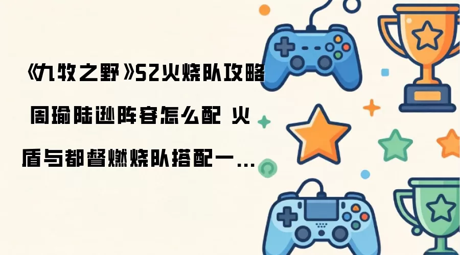 《九牧之野》S2火烧队指南 周瑜陆逊阵容如何配 火盾与都督燃烧队搭配一文读懂
