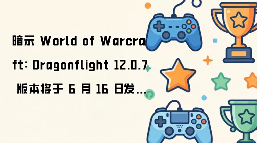 迹象显示 World of Warcraft: Dragonflight 12.0.7 版本或于 6 月 16 日推出，12.1 版本可能在 8 月上线