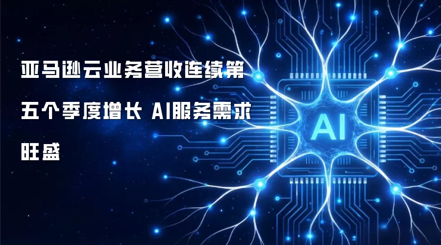 亚马逊云业务营收连续第五个季度增长 AI服务需求旺盛