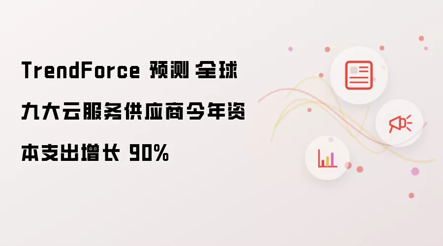 TrendForce 预测:全球九大云服务供应商今年资本支出增长 90%