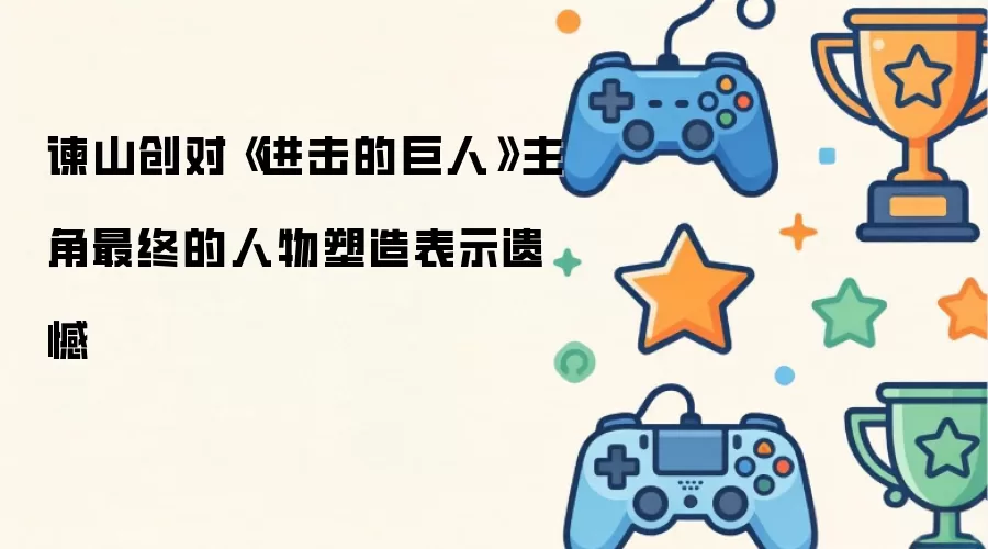 谏山创对《进击的巨人》主角最终的人物塑造表示遗憾