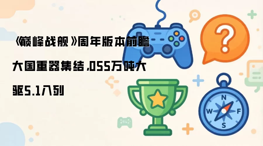 《巅峰战舰》周年版本前瞻大国重器集结,055万吨大驱5.1入列